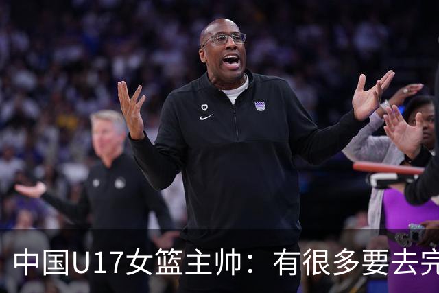 中国U17女篮主帅：有很多要去完善的地方 对外线的控制还是不够好